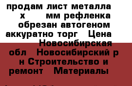 продам лист металла 1800х1000 3мм рефленка обрезан автогеном аккуратно торг › Цена ­ 1 500 - Новосибирская обл., Новосибирский р-н Строительство и ремонт » Материалы   